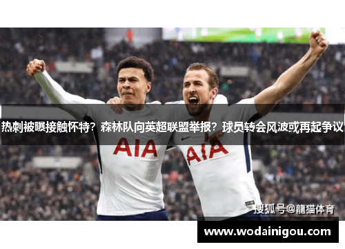 热刺被曝接触怀特？森林队向英超联盟举报？球员转会风波或再起争议